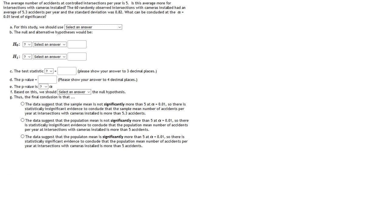 The average number of accidents at controlled intersections per year is 5. Is this average more for
intersections with cameras installed? The 60 randomly observed intersections with cameras installed had an
average of 5.3 accidents per year and the standard deviation was 0.82. What can be conduded at the a =
0.01 level of significance?
a. For this study, we should use Select an answer
b. The null and alternative hypotheses would be:
Ho: ? v| Select an answer
H: ? v Select an answer
c. The test statistic ? =
(please show your answer to 3 decimal places.)
d. The p-value =
(Please show your answer to 4 decimal places.)
e. The p-value is ? va
f. Based on this, we should Select an answer
g. Thus, the final condusion is that ...
the null hypothesis.
O The data suggest that the sample mean is not significantly more than 5 at a = 0.01, so there is
statistically insignificant evidence to condude that the sample mean number of accidents per
year at intersections with cameras installed is more than 5.3 accidents.
O The data suggest that the population mean is not significantly more than 5 at a = 0.01, so there
is statistically insignificant evidence to condude that the population mean number of accidents
per year at intersections with cameras installed is more than 5 accidents.
O The data suggest that the populaton mean is significantly more than 5 at a = 0.01, so there is
statistically significant evidence to condude that the population mean number of accidents per
year at intersections with cameras installed is more than 5 accidents.
