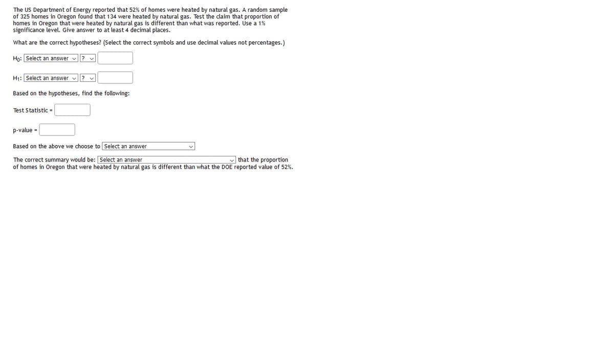 The US Department of Energy reported that 52% of homes were heated by natural gas. A random sample
of 325 homes in Oregon found that 134 were heated by natural gas. Test the claim that proportion of
homes in Oregon that were heated by natural gas is different than what was reported. Use a 1%
significance level. Give answer to at least 4 decimal places.
What are the correct hypotheses? (Select the correct symbols and use decimal values not percentages.)
Ho: Select an answer v? v
H1: Select an answer v
Based on the hypotheses, find the following:
Test Statistic =
p-value =
Based on the above we choose to Select an answer
The correct summary would be: Select an answer
of homes in Oregon that were heated by natural gas is different than what the DOE reported value of 52%.
v that the proportion
