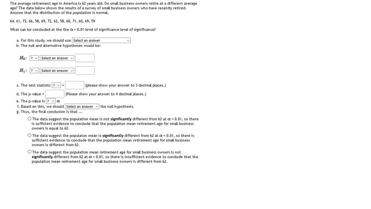 The average retirement age in America is 62 years old. Do small business owners retire at a different average
age? The data below shows the results of a survey of small business owners who have recently retired.
Assume that the distribution of the population is normal.
64, 61, 72, 66, 58, 69, 72, 62, 58, 60, 71, 60, 69, 59
What can be conduded at the the a = 0.01 level of significance level of significance?
a. For this study, we should use Select an answer
b. The null and alternative hypotheses would be:
Họ: ? v
Select an answer v
H: ? v Select an answer v
c. The test statistic ?
(please show your answer to 3 decimal places.)
d. The p-value -
(Please show your answer to 4 decimal places.)
e. The p-value is ? va
f. Based on this, we should Select an answer v the null hypothesis.
g. Thus, the final condusion is that ...
O The data suggest the population mean is not significantly different from 62 at a = 0.01, so there
is sufficient evidence to condude that the population mean retirement age for small business
owners is equal to 62.
O The data suggest the populaton mean is significantly different from 62 at a = 0.01, so there is
sufficient evidence to condude that the population mean retirement age for small business
owners is different from 62.
O The data suggest the population mean retirement age for small business owners is not
significantly different from 62 at a = 0.01, so there is insufficient evidence to condude that the
population mean retirement age for small business owners is different from 62.
