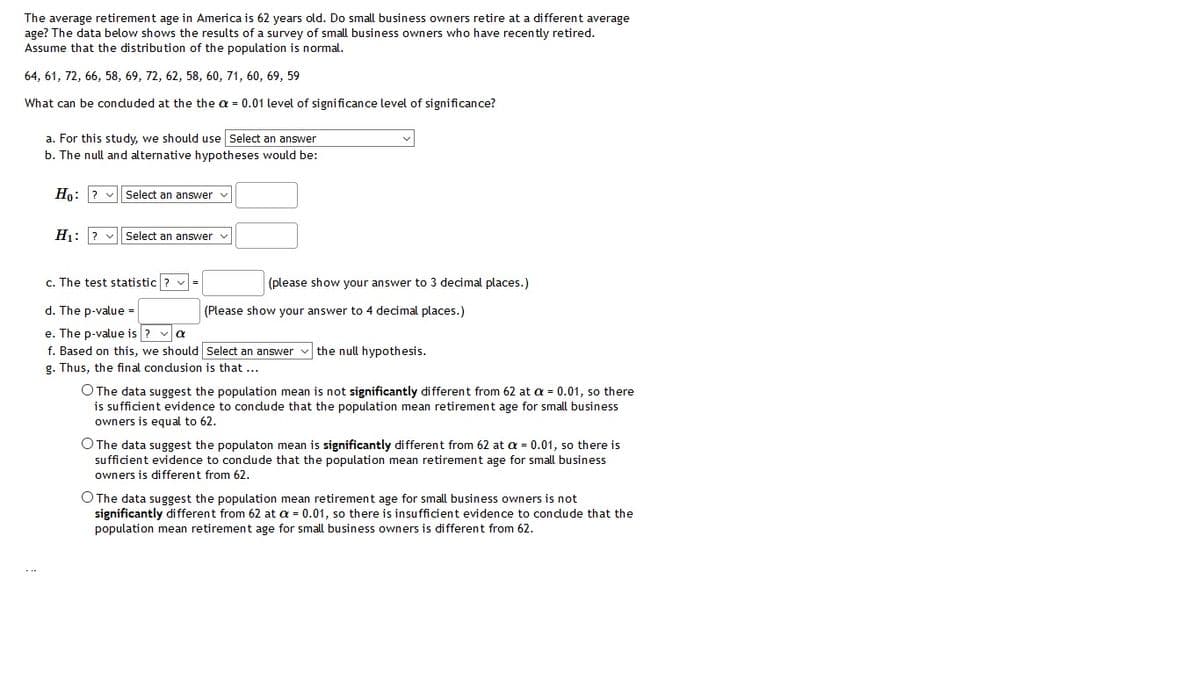 The average retirement age in America is 62 years old. Do small business owners retire at a different average
age? The data below shows the results of a survey of small business owners who have recently retired.
Assume that the distribution of the population is normal.
64, 61, 72, 66, 58, 69, 72, 62, 58, 60, 71, 60, 69, 59
What can be conduded at the the a = 0.01 level of significance level of significance?
a. For this study, we should use Select an answer
b. The null and alternative hypotheses would be:
Ho: ? v
Select an answer v
Hi: ? v| Select an answer v
c. The test statistic ? v=
(please show your answer to 3 decimal places.)
d. The p-value =
(Please show your answer to 4 decimal places.)
e. The p-value is ? va
f. Based on this, we should Select an answer
g. Thus, the final condusion is that ...
the null hypothesis.
O The data suggest the population mean is not significantly different from 62 at a = 0.01, so there
is sufficient evidence
owners is equal to 62.
condude
population mean retirement age for small busin
O The data suggest the populaton mean is significantly different from 62 at a = 0.01, so there is
sufficient evidence to condude that the population mean retirement age for small business
owners is different from 62.
O The data suggest the population mean retirement age for small business owners is not
significantly different from 62 at a = 0.01, so there is insufficient evidence to condude that the
population mean retirement age for small business owners is different from 62.
