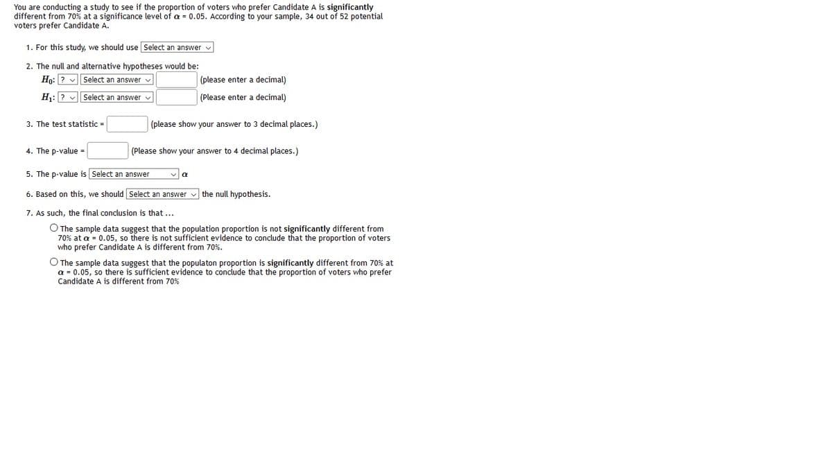 You are conducting a study to see if the proportion of voters who prefer Candidate A is significantly
different from 70% at a significance level of a = 0.05. According to your sample, 34 out of 52 potential
voters prefer Candidate A.
1. For this study, we should use Select an answer v
2. The null and alternative hypotheses would be:
Hn: ? v Select an answer v
(please enter a decimal)
H:? v Select an answer
(Please enter a decimal)
3. The test statistic =
(please show your answer to 3 decimal places.)
4. The p-value =
(Please show your answer to 4 decimal places.)
5. The p-value is Select an answer
6. Based on this, we should Select an answer v the null hypothesis.
7. As such, the final conclusion is that ...
O The sample data suggest that the population proportion is not significantly different from
70% at a = 0.05, so there is not sufficient evidence to conclude that the proportion of voters
who prefer Candidate A is different from 70%.
O The sample data suggest that the populaton proportion is significantly different from 70% at
a = 0.05, so there is sufficient evidence to conclude that the proportion of voters who prefer
Candidate A is different from 70%
