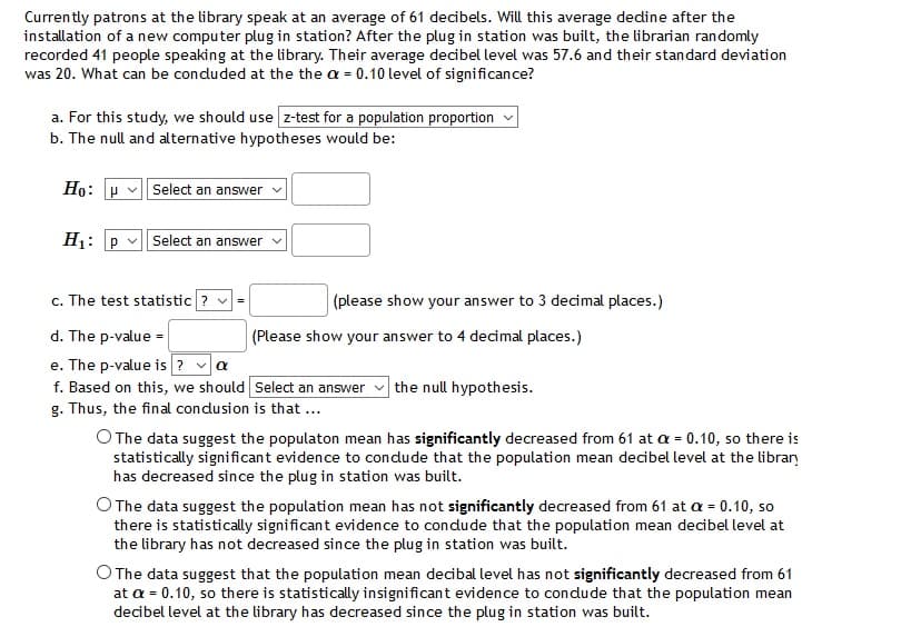 Currently patrons at the library speak at an average of 61 decibels. Will this average dedine after the
installation of a new computer plug in station? After the plug in station was built, the librarian randomly
recorded 41 people speaking at the library. Their average decibel level was 57.6 and their standard deviation
was 20. What can be conduded at the the a = 0.10 level of significance?
a. For this study, we should use z-test for a population proportion v
b. The null and alternative hypotheses would be:
Ho: P v Select an answer
H1: p v| select an answer v
c. The test statistic ? v
(please show your answer to 3 decimal places.)
=
d. The p-value =
e. The p-value is ? va
f. Based on this, we should Select an answer
g. Thus, the final condusion is that ...
(Please show your answer to 4 decimal places.)
the null hypothesis.
O The data suggest the populaton mean has significantly decreased from 61 at a = 0.10, so there is
statistically significant evidence to condude that the population mean decibel level at the library
has decreased since the plug in station was built.
The data suggest the population mean has not significantly decreased from 61 at a = 0.10, so
there is statistically significant evidence to condude that the population mean decibel level at
the library has not decreased since the plug in station was built.
O The data suggest that the population mean decibal level has not significantly decreased from 61
at a = 0.10, so there is statistically insignificant evidence to condude that the population mean
decibel level at the library has decreased since the plug in station was built.
%3D

