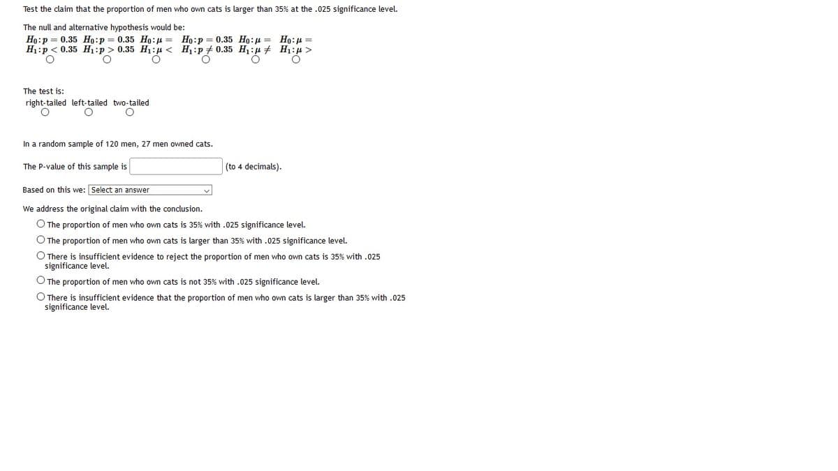 Test the claim that the proportion of men who own cats is larger than 35% at the .025 significance level.
The null and alternative hypothesis would be:
Ho:p = 0.35 Ho:p = 0.35 Ho:4 = Ho:p = 0.35 Ho:p =
H1:p < 0.35 H1:p > 0.35 H1:u < H1:p + 0.35 H1:µ + H1:u >
Ho:H =
The test is:
right-tailed left-tailed two-tailed
In a random sample of 120 men, 27 men owned cats.
The P-value of this sample is
(to 4 decimals).
Based on this we: Select an answer
We address the original claim with the conclusion.
O The proportion of men who own cats is 35% with .025 significance level.
O The proportion of men who own cats is larger than 35% with .025 significance level.
O There is insufficient evidence to reject the proportion of men who own cats is 35% with .025
significance level.
O The proportion of men who own cats is not 35% with .025 significance level.
O There is insufficient evidence that the proportion of men who own cats is larger than 35% with .025
significance level.
