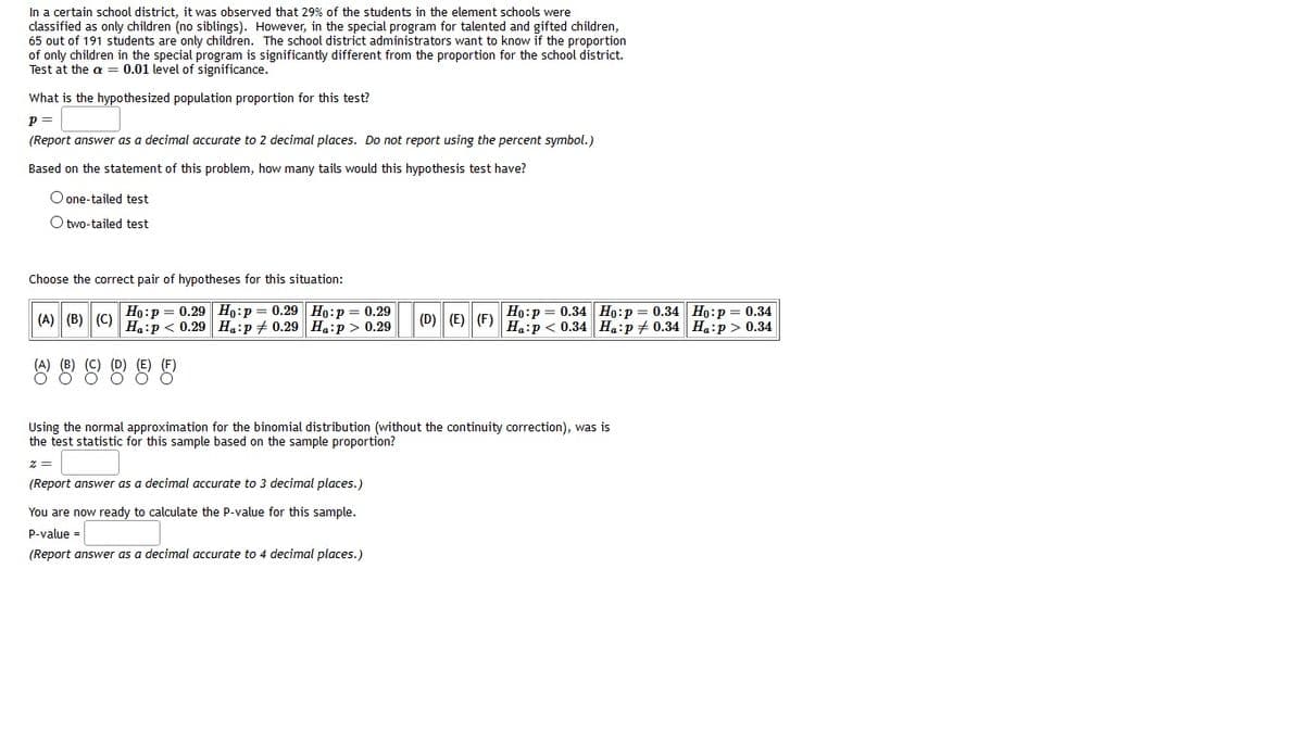 In a certain school district, it was observed that 29% of the students in the element schools were
classified as only children (no siblings). However, in the special program for talented and gifted children,
65 out of 191 students are only children. The school district administrators want to know if the proportion
of only children in the special program is significantly different from the proportion for the school district.
Test at the a = 0.01 level of significance.
What is the hypothesized population proportion for this test?
p =
(Report answer as a decimal accurate to 2 decimal places. Do not report using the percent symbol.)
Based on the statement of this problem, how many tails would this hypothesis test have?
O one-tailed test
O two-tailed test
Choose the correct pair of hypotheses for this situation:
Ho:p = 0.29 Ho:p= 0.29 Ho:p = 0.29
(A) (B) (C) H.:p < 0.29 Ha:p # 0.29 Ha:p > 0.29
Ho:p = 0.34 Ho:p= 0.34 Ho:p = 0.34
(D) (E) (F) H:p < 0.34 H.:p+ 0.34 Ha:p > 0.34
(D) (E)
888
Using the normal approximation for the binomial distribution (without the continuity correction), was is
mple proportion?
tistic for this sample
test
sed
the
(Report answer as a decimal accurate to 3 decimal places.)
You are now ready to calculate the P-value for this sample.
p-value =
(Report answer as a decimal accurate to 4 decimal places.)
