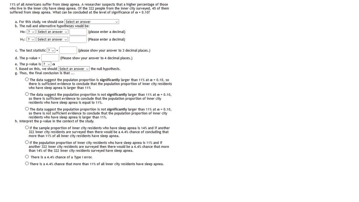 11% of all Americans suffer from sleep apnea. A researcher suspects that a higher percentage of those
who live in the inner city have sleep apnea. Of the 322 people from the inner city surveyed, 45 of them
suffered from sleep apnea. What can be concluded at the level of significance of a = 0.10?
a. For this study, we should use Select an answer
b. The null and alternative hypotheses would be:
Ho: ? v select an answer
(please enter a decimal)
H1: ? v Select an answer v
(Please enter a decimal)
c. The test statistic ? v =
(please show your answer to 3 decimal places.)
d. The p-value =
(Please show your answer to 4 decimal places.)
e. The p-value is ? va
f. Based on this, we should Select an answer v the null hypothesis.
g. Thus, the final conclusion is that ...
O The data suggest the populaton proportion is significantly larger than 11% at a = 0.10, so
there is sufficient evidence to conclude that the population proportion of inner city residents
who have sleep apnea is larger than 11%
O The data suggest the population proportion is not significantly larger than 11% at a = 0.10,
so there is sufficient evidence to conclude that the population proportion of inner city
residents who have sleep apnea is equal to 11%.
O The data suggest the population proportion is not significantly larger than 11% at a = 0.10,
so there is not sufficient evidence to conclude that the population proportion of inner city
residents who have sleep apnea is larger than 11%.
h. Interpret the p-value in the context of the study.
O If the sample proportion of inner city residents who have sleep apnea is 14% and if another
322 inner city residents are surveyed then there would be a 4.4% chance of concluding that
more than 11% of all inner city residents have sleep apnea.
O If the population proportion of inner city residents who have sleep apnea is 11% and if
another 322 inner city residents are surveyed then there would be a 4.4% chance that more
than 14% of the 322 inner city residents surveyed have sleep apnea.
O There is a 4.4% chance of a Type I error.
O There is a 4.4% chance that more than 11% of all inner city residents have sleep apnea.
