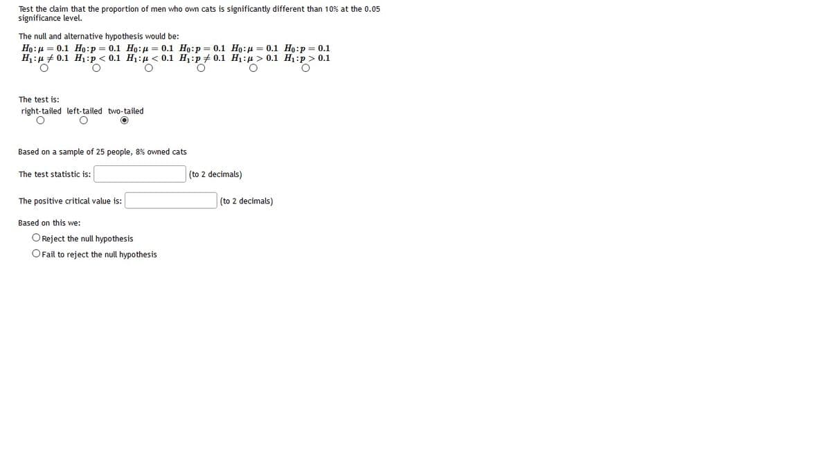 Test the claim that the proportion of men who own cats is significantly different than 10% at the 0.05
significance level.
The null and alternative hypothesis would be:
Ho:µ = 0.1 Ho:p = 0.1 Ho:µ = 0.1 Ho:p = 0.1 Ho:µ = 0.1 Ho:p = 0.1
H1:µ + 0.1 H1:p < 0.1 H1:µ < 0.1 H1:p + 0.1 H1:µ > 0.1 H1:p > 0.1
The test is:
right-tailed left-tailed two-tailed
Based on a sample of 25 people, 8% owned cats
The test statistic is:
(to 2 decimals)
The positive critical value is:
(to 2 decimals)
Based on this we:
OReject the null hypothesis
OFail to reject the null hypothesis
