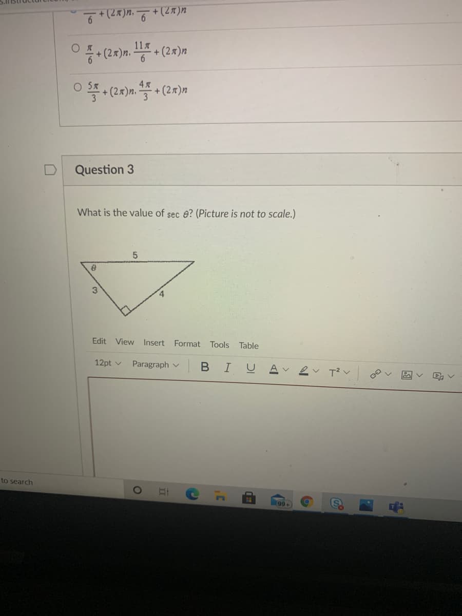 ## Question 3

**What is the value of sec \( \theta \)? (Picture is not to scale.)**

Below is a diagram of a right triangle with vertices labeled by their lengths:
- One of the vertices angle is \( \theta \).
- The opposite side to \( \theta \) (opposite leg) is labeled as 3.
- The adjacent side to \( \theta \) (adjacent leg) is labeled as 4.
- The hypotenuse is labeled as 5.

\[
\begin{array}{c}
   & 5 \\ 
   &   \diagup \theta \diagup \\
3 &  \diagdown &  4 \\
   \end{array}
\]

### Steps to Solve:
1. Recall the definition of secant in terms of a right triangle:
   \[
   \sec \theta = \frac{\text{hypotenuse}}{\text{adjacent side}}
   \]
2. From the given triangle:
   \[
   \text{Hypotenuse} = 5
   \]
   \[
   \text{Adjacent side to } \theta = 4
   \]
3. Plug in these values into the secant formula:
   \[
   \sec \theta = \frac{5}{4}
   \]

Hence, the value of \( \sec \theta \) is \( \frac{5}{4} \).