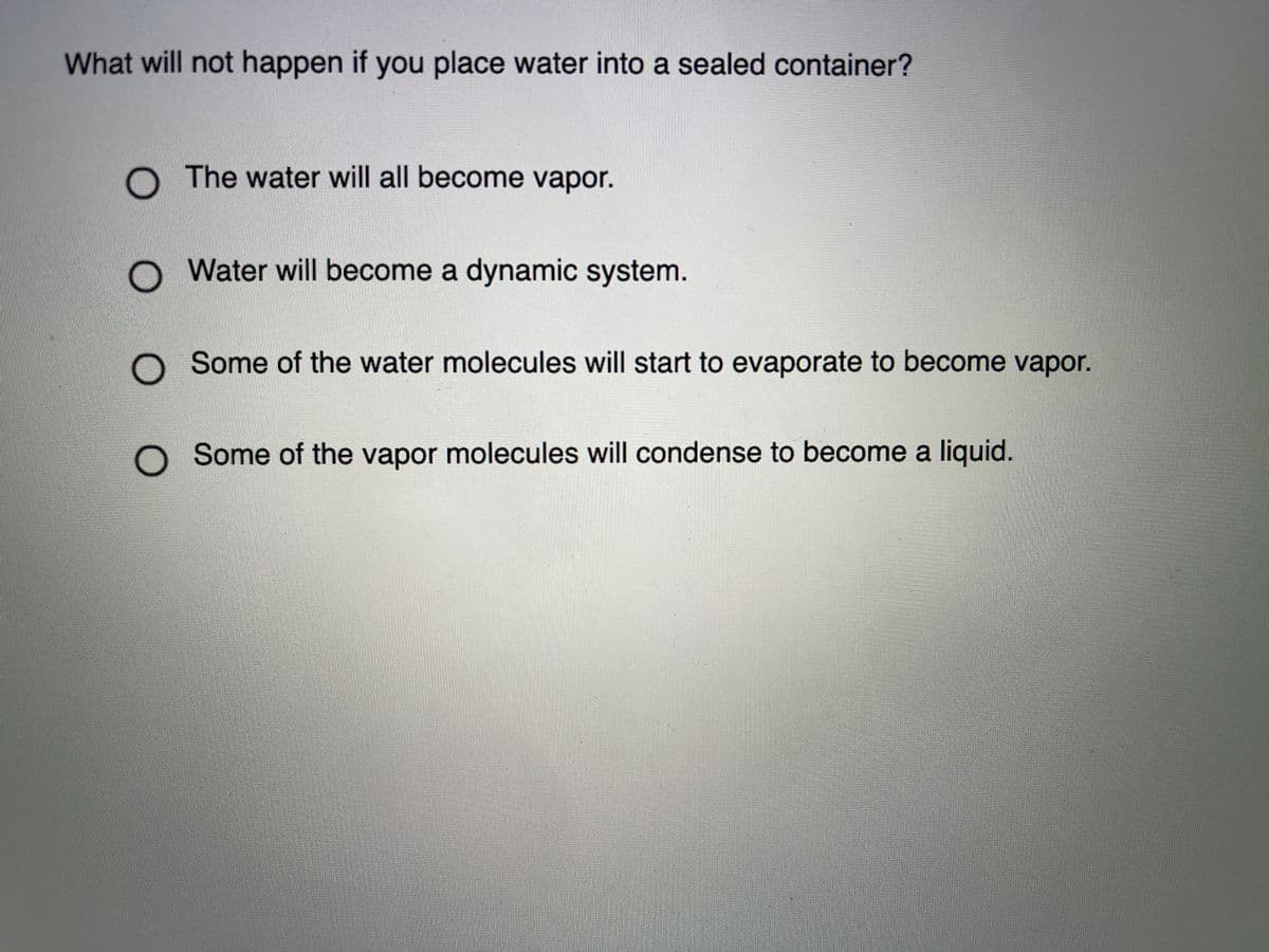What will not happen if you place water into a sealed container?
O The water will all become vapor.
Water will become a dynamic system.
O Some of the water molecules will start to evaporate to become vapor.
Some of the vapor molecules will condense to become a liquid.
