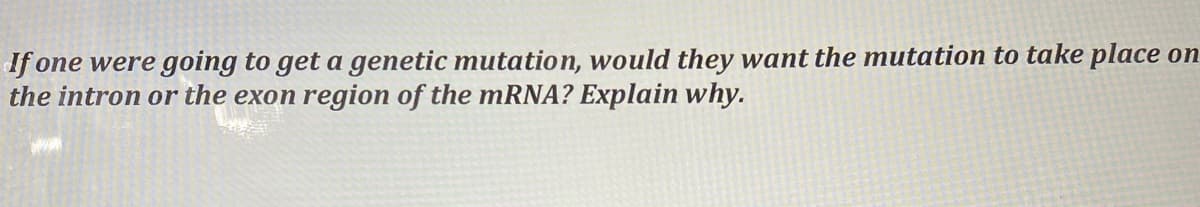 If one were going to get a genetic mutation, would they want the mutation to take place on
the intron or the exon region of the mRNA? Explain why.
