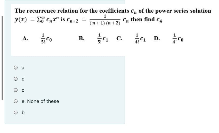 The recurrence relation for the coefficients cn of the power series solution
1
y(x) = E Cnx" is Cn+2 =
C, then find C4
%3D
(n+ 1) (n + 2)
1
A.
Co
5!
В.
si C1 C.
D.
4 Co
5!
4!
O a
O d
O e. None of these
O b
