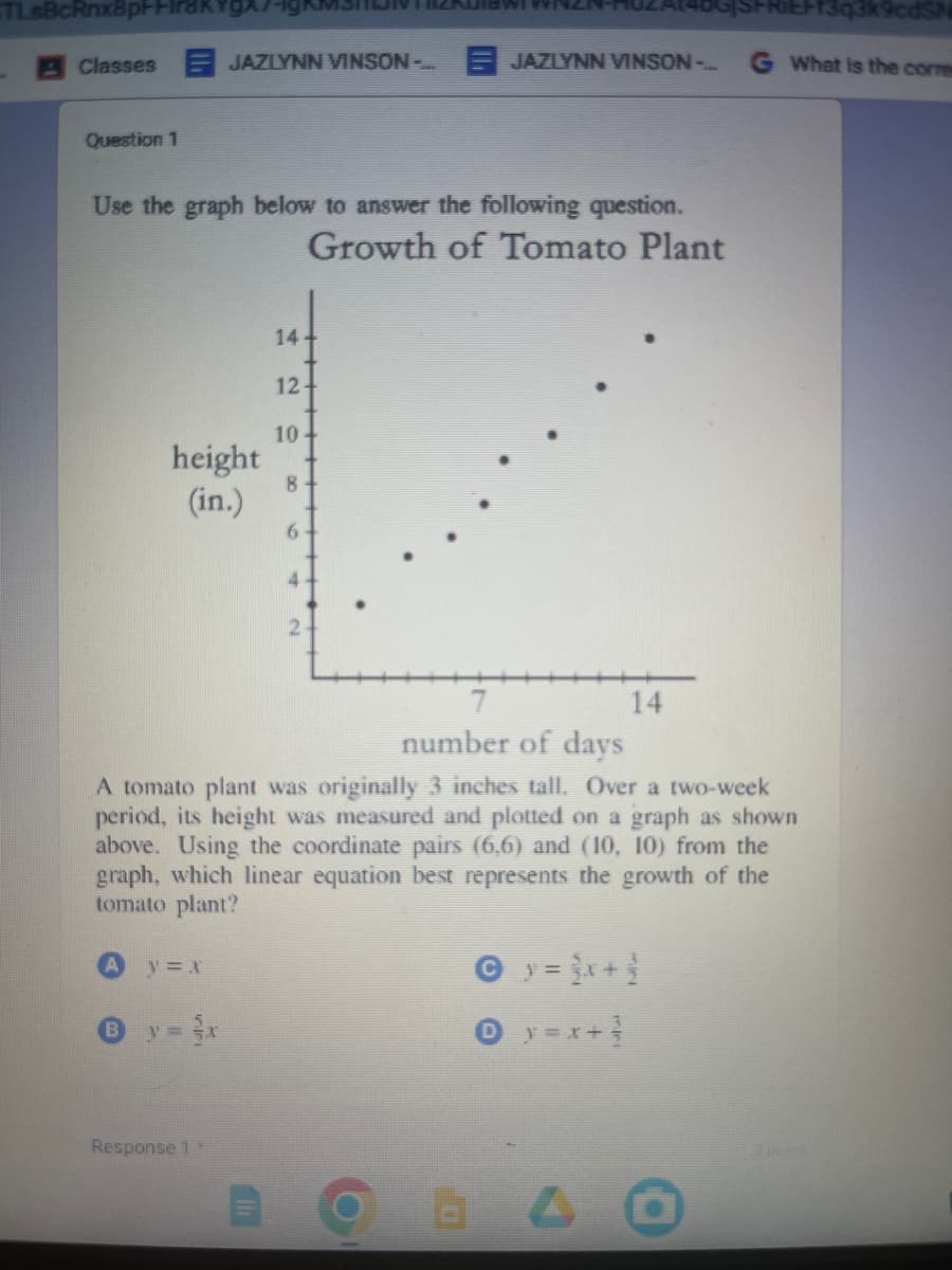 TLsBcRnx8p+Frak
Classes JAZLYNN VINSON-...JAZLYNN VINSON -
Question 1
Use the graph below to answer the following question.
Growth of Tomato Plant
height
(in.)
y = X
6 y = x
14
Response 1
12
10
liznulawi
8
6
number of days
A tomato plant was originally 3 inches tall. Over a two-week
period, its height was measured and plotted on a graph as shown
above. Using the coordinate pairs (6,6) and (10, 10) from the
graph, which linear equation best represents the growth of the
tomato plant?
14
© y = x + 1
y=x+³
61 A
13q3k9cdS
G What is the corre
2 points