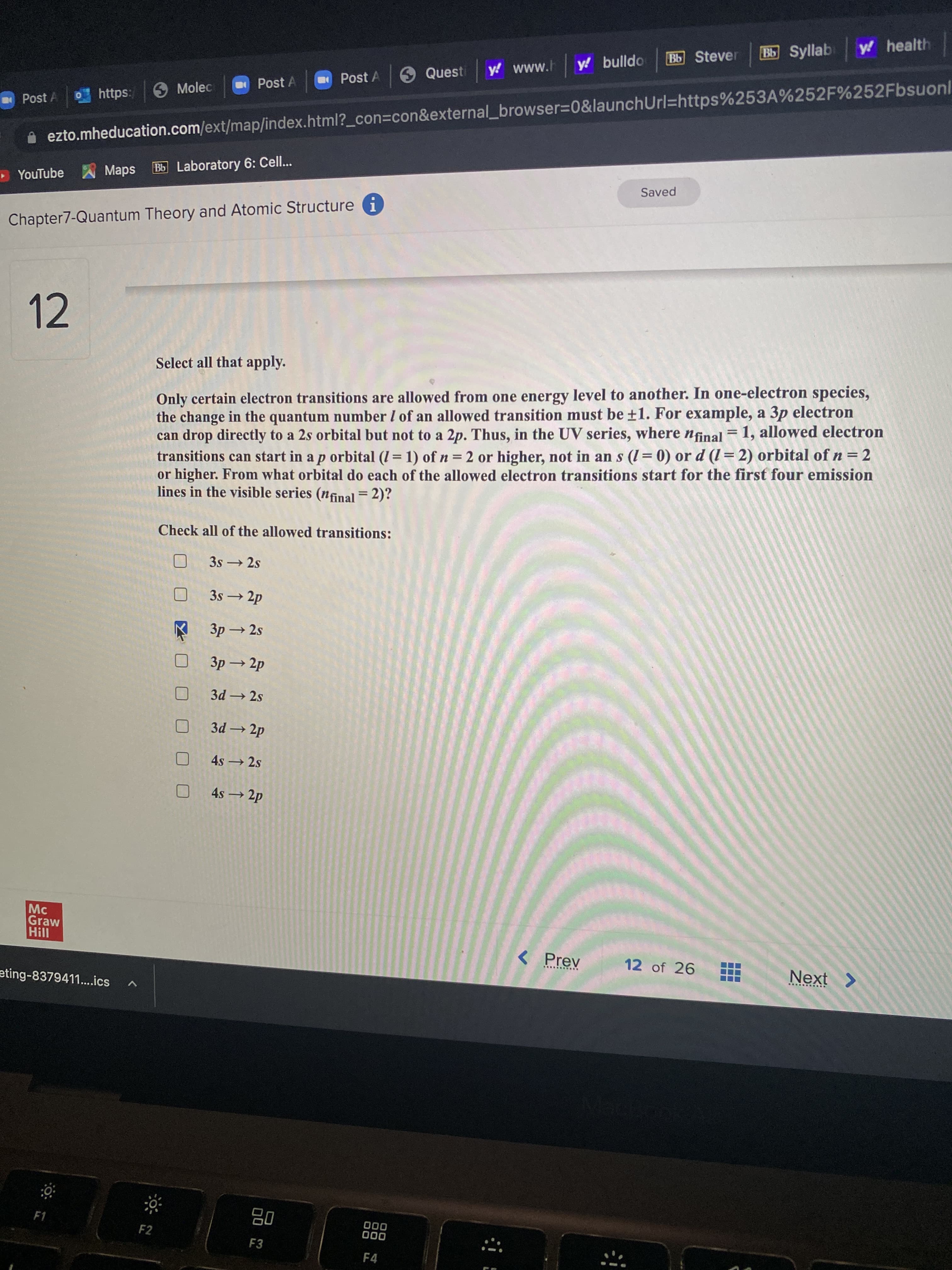 B Syllab
y health
Bb Stever
y! www.h
y! bulldo
Post A
Quest
O Molec
Post A
Post A
Ohttps:
A ezto.mheducation.com/ext/map/index.html?_con=Dcon&external_browser3D0&launchUrl=https%253A%252F%252Fbsuonl
Maps
Bb Laboratory 6: Cell..
• YouTube
Saved
Chapter7-Quantum Theory and Atomic Structure i
12
Select all that apply.
Only certain electron transitions are allowed from one energy level to another. In one-electron species,
the change in the quantum number I of an allowed transition must be ±1. For example, a 3p electron
can drop directly to a 2s orbital but not to a 2p. Thus, in the UV series, where ninal = 1, allowed electron
transitions can start in a p orbital (I = 1) ofn= 2 or higher, not in an s (I = 0) or d (l = 2) orbital of n = 2
or higher. From what orbital do each of the allowed electron transitions start for the first four emission
lines in the visible series (nfinal = 2)?
%3D
Check all of the allowed transitions:
3s 2s
3s → 2p
3p 2s
3p → 2p
3d 2s
3d 2p
4s 2s
4s 2p
Graw
II!H
< Prev
12 of 26
eting-8379411..ics
... .....
< įxƏN
08
F3
F2
F4
