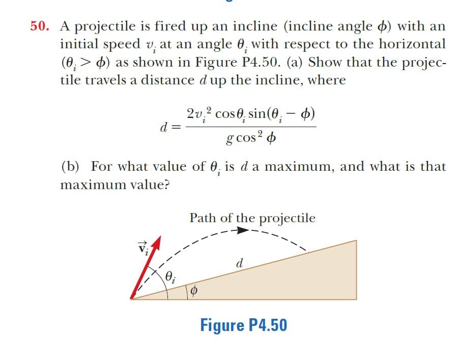 50. A projectile is fired up an incline (incline angle o) with an
initial speed v; at an angle 0, with respect to the horizontal
(0, > 4) as shown in Figure P4.50. (a) Show that the projec-
tile travels a distance d up the incline, where
2v,? cos0, sin(0, – 4)
d
g cos? 4
(b) For what value of 0, is da maximum, and what is that
maximum value?
Path of the projectile
d
Oi
Figure P4.50
