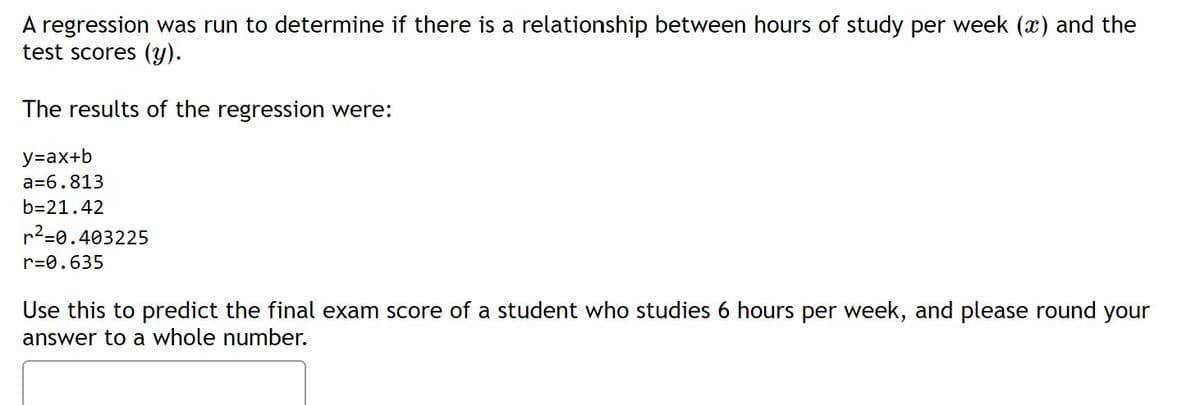 A regression was run to determine if there is a relationship between hours of study per week (x) and the
test scores (y).
The results of the regression were:
y=ax+b
a=6.813
b=21.42
r2=0.403225
r=0.635
Use this to predict the final exam score of a student who studies 6 hours per week, and please round your
answer to a whole number.
