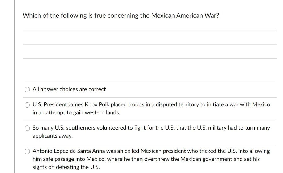 Which of the following is true concerning the Mexican American War?
All answer choices are correct
U.S. President James Knox Polk placed troops in a disputed territory to initiate a war with Mexico
in an attempt to gain western lands.
So many U.S. southerners volunteered to fight for the U.S. that the U.S. military had to turn many
applicants away.
Antonio Lopez de Santa Anna was an exiled Mexican president who tricked the U.S. into allowing
him safe passage into Mexico, where he then overthrew the Mexican government and set his
sights on defeating the U.S.
