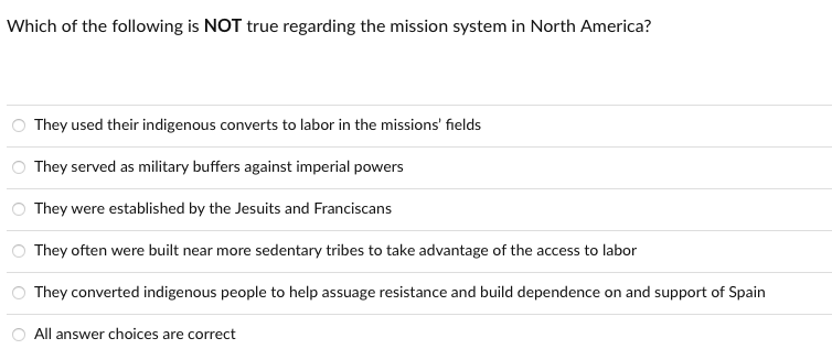 Which of the following is NOT true regarding the mission system in North America?
They used their indigenous converts to labor in the missions' fields
They served as military buffers against imperial powers
They were established by the Jesuits and Franciscans
They often were built near more sedentary tribes to take advantage of the access to labor
They converted indigenous people to help assuage resistance and build dependence on and support of Spain
All answer choices are correct
