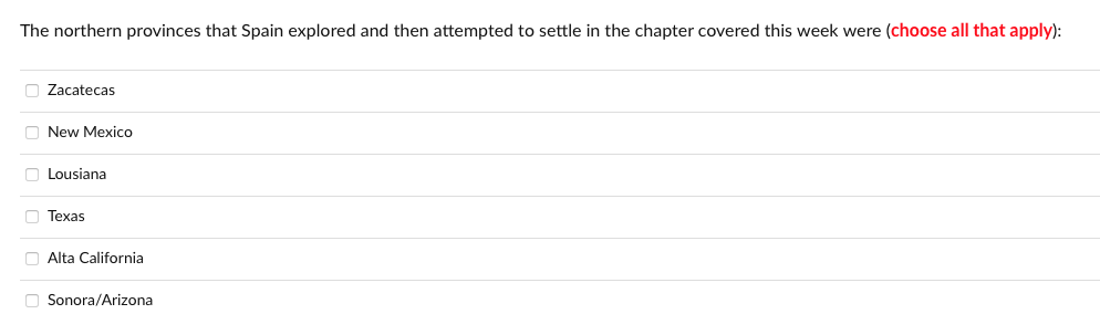 The northern provinces that Spain explored and then attempted to settle in the chapter covered this week were (choose all that apply):
O Zacatecas
O New Mexico
O Lousiana
O Texas
O Alta California
O Sonora/Arizona
