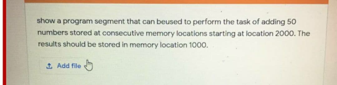 show a program segment that can beused to perform the task of adding 50
numbers stored at consecutive memory locations starting at location 2000. The
results should be stored in memory location 100o.
1 Add file
