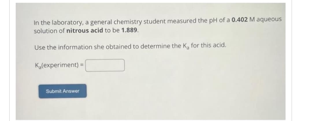 In the laboratory, a general chemistry student measured the pH of a 0.402 M aqueous
solution of nitrous acid to be 1.889.
Use the information she obtained to determine the K₂ for this acid.
K₂(experiment) =
Submit Answer
