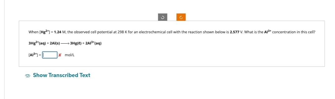 When [Hg2+] = 1.24 M, the observed cell potential at 298 K for an electrochemical cell with the reaction shown below is 2.577 V. What is the Al³+ concentration in this cell?
3Hg2+ (aq) + 2Al(s) →→→3Hg(e) + 2Al³+ (aq)
[A1³] =
mol/L
Show Transcribed Text