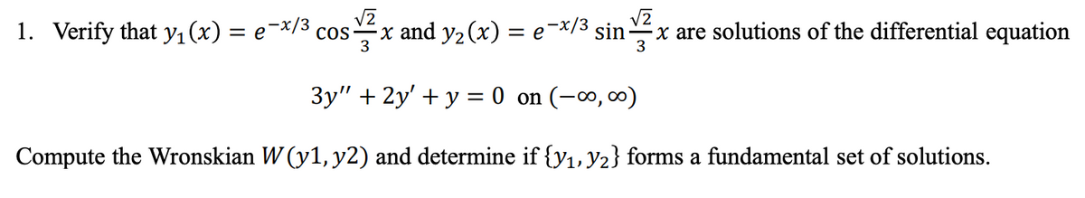 √2
1. Verify that y₁(x) = e¯x/³ cos- x and y₂ (x) = e-x/³ sin x are solutions of the differential equation
3
3
3y" + 2y' + y = 0 on (-∞, ∞)
Compute the Wronskian W (y1, y2) and determine if {y₁, y₂} forms a fundamental set of solutions.