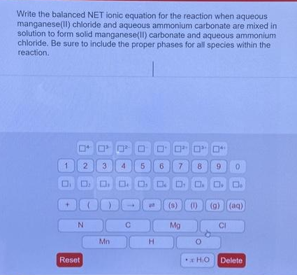 Write the balanced NET ionic equation for the reaction when aqueous
manganese(II) chloride and aqueous ammonium carbonate are mixed in
solution to form solid manganese(II) carbonate and aqueous ammonium
chloride. Be sure to include the proper phases for all species within the
reaction.
1
4
3 4 5 6
DO O D
Reset
2
N
²
Mn
C
12
H
רםים
7
(s)
DO
8
Mg
9 0
(1) (g) (aq)
H.O
CI
Delete