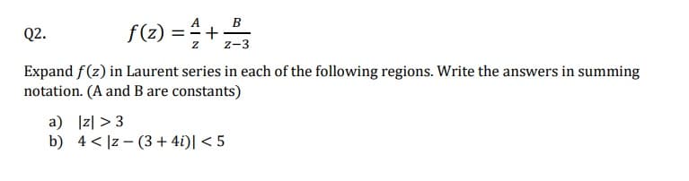 A
B
f(z) = 4+2/
Z-3
Q2.
Expand f(z) in Laurent series in each of the following regions. Write the answers in summing
notation. (A and B are constants)
a) |z| >3
b) 4 |z-(3+4i)| < 5