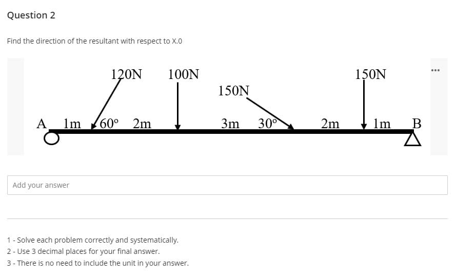 Question 2
Find the direction of the resultant with respect to X.0
120N
A 1m 60° 2m
Add your answer
100N
1 - Solve each problem correctly and systematically.
2- Use 3 decimal places for your final answer.
3- There is no need to include the unit in your answer.
150N
3m 30⁰
2m
150N
1m B