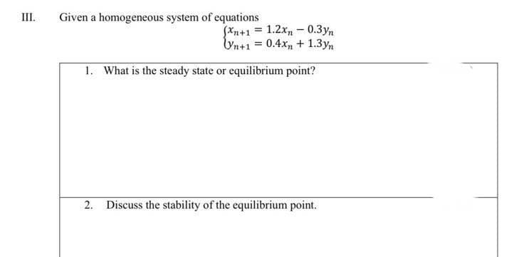 III.
Given a homogeneous system of equations
(xn+1 = 1.2xn-0.3yn
Vn+1 = 0.4x + 1.3yn
1. What is the steady state or equilibrium point?
2. Discuss the stability of the equilibrium point.