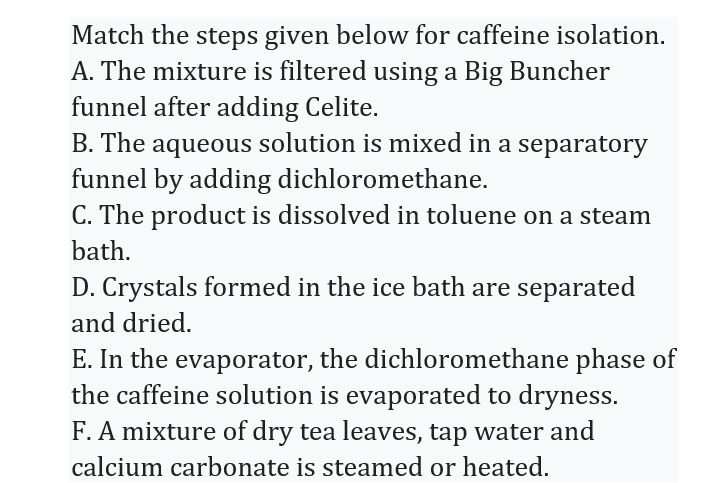 Match the steps given below for caffeine isolation.
A. The mixture is filtered using a Big Buncher
funnel after adding Celite.
B. The aqueous solution is mixed in a separatory
funnel by adding dichloromethane.
C. The product is dissolved in toluene on a steam
bath.
D. Crystals formed in the ice bath are separated
and dried.
E. In the evaporator, the dichloromethane phase of
the caffeine solution is evaporated to dryness.
F. A mixture of dry tea leaves, tap water and
calcium carbonate is steamed or heated.
