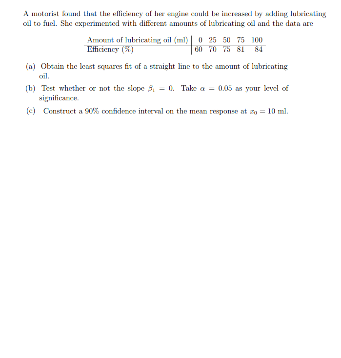 A motorist found that the efficiency of her engine could be increased by adding lubricating
oil to fuel. She experimented with different amounts of lubricating oil and the data are
Amount of lubricating oil (ml) | 0 25 50 75 100
Efficiency (%)
60 70 75 81 84
(a) Obtain the least squares fit of a straight line to the amount of lubricating
oil.
(b) Test whether or not the slope B1 = 0. Take a
significance.
0.05 as your level of
(c) Construct a 90% confidence interval on the mean response at ro = 10 ml.

