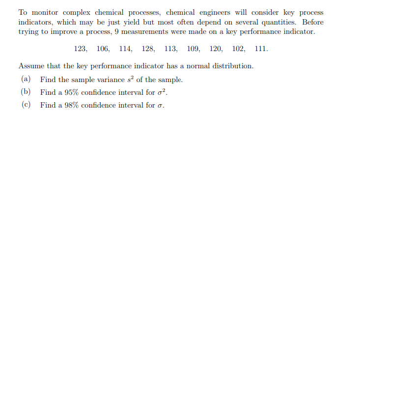To monitor complex chemical processes, chemical engineers will consider key process
indicators, which may be just yield but most often depend on several quantities. Before
trying to improve a process, 9 measurements were made on a key performance indicator.
123, 106, 114, 128, 113, 109, 120, 102, 111.
Assume that the key performance indicator has a normal distribution.
(a) Find the sample variance s? of the sample.
(b) Find a 95% confidence interval for o?.
(c) Find a 98% confidence interval for o.
