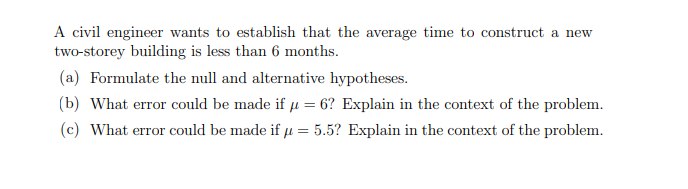 A civil engineer wants to establish that the average time to construct a new
two-storey building is less than 6 months.
(a) Formulate the null and alternative hypotheses.
(b) What error could be made if u = 6? Explain in the context of the problem.
(c) What error could be made if u = 5.5? Explain in the context of the problem.
