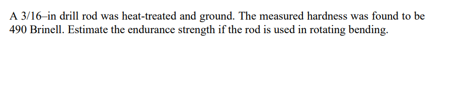 A 3/16–in drill rod was heat-treated and ground. The measured hardness was found to be
490 Brinell. Estimate the endurance strength if the rod is used in rotating bending.
