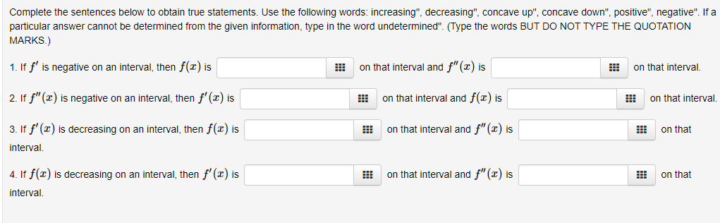 Complete the sentences below to obtain true statements. Use the following words: increasing", decreasing", concave up", concave down", positive", negative". If a
particular answer cannot be determined from the given information, type in the word undetermined". (Type the words BUT DO NOT TYPE THE QUOTATION
MARKS.)
1. If f' is negative on an interval, then f(x) is
on that interval and f"(x) is
on that interval.
2. If f" (x) is negative on an interval, then f' (x) is
on that interval and f(x) is
on that interval.
3. If f' (x) is decreasing on an interval, then f(x) is
on that interval and f" (x) is
on that
interval.
4. If f(x) is decreasing on an interval, then f'(x) is
on that interval and f"(x) is
on that
interval.
