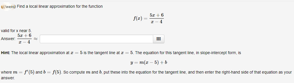 //welro) Find a local linear approximation for the function
5х + 6
f(x)
valid for x near 5
5x + 6
Answer:
Hint: The local linear approximation at x = 5 is the tangent line at x = 5. The equation for this tangent line, in slope-intercept form, is
у 3 т(х — 5) +b
where m
f' (5) and b = f(5). So compute m and b, put these into the equation for the tangent line, and then enter the right-hand side of that equation as your
answer.
