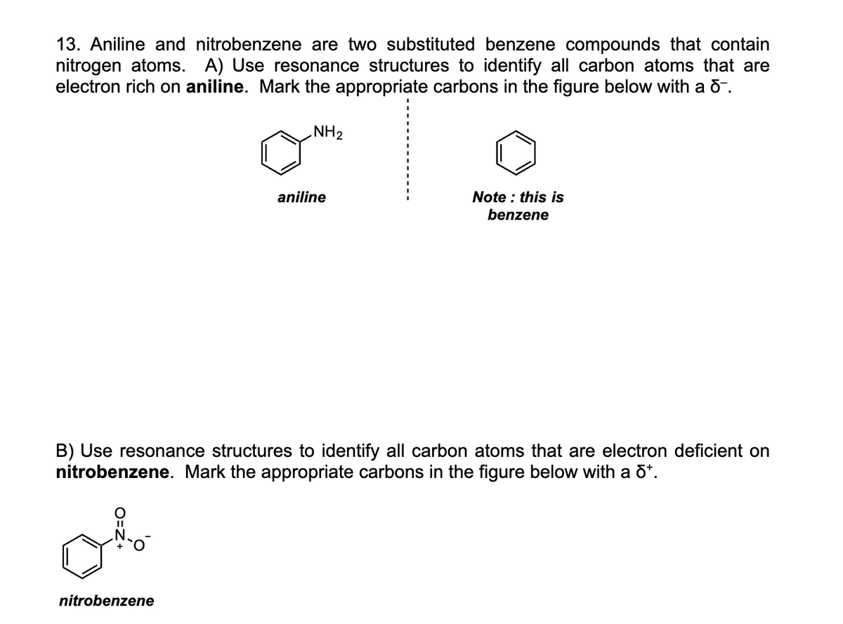 13. Aniline and nitrobenzene are two substituted benzene compounds that contain
nitrogen atoms. A) Use resonance structures to identify all carbon atoms that are
electron rich on aniline. Mark the appropriate carbons in the figure below with a d-.
NH₂
nitrobenzene
aniline
Note: this is
benzene
B) Use resonance structures to identify all carbon atoms that are electron deficient on
nitrobenzene. Mark the appropriate carbons in the figure below with a dª.