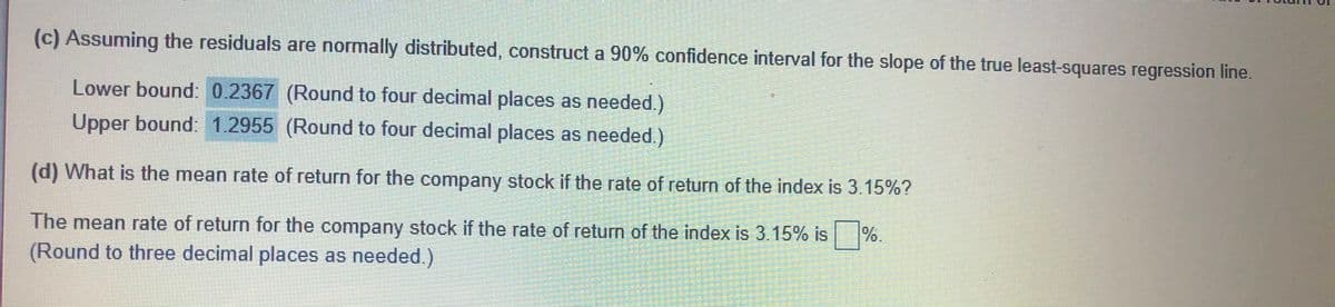 (c) Assuming the residuals are normally distributed, construct a 90% confidence interval for the slope of the true least-squares regression line.
Lower bound: 0.2367 (Round to four decimal places as needed.)
Upper bound: 1.2955 (Round to four decimal places as needed.)
(d) What is the mean rate of return for the company stock if the rate of return of the index is 3.15%?
The mean rate of return for the company stock if the rate of return of the index is 3.15% is
%.
(Round to three decimal places as needed.)
