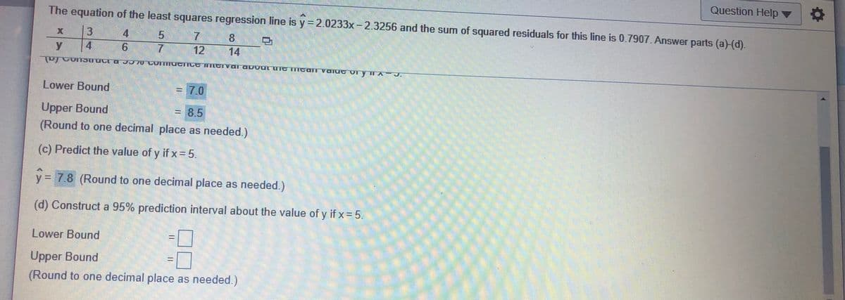 Question Help v
The equation of the least squares regression line is y =2.0233x-2.3256 and the sum of squared residuals for this line is 0.7907. Answer parts (a)-(d).
4
5.
7.
8.
4.
12
14
0 OMIIUGI ILG INTLGIVal abVUL UIG IGali VQlUG VLYI
Lower Bound
=7.0
Upper Bound
(Round to one decimal place as needed.)
3D8,5
(c) Predict the value of y if x = 5.
y= 7.8 (Round to one decimal place as needed.)
(d) Construct a 95% prediction interval about the value of y if x = 5.
Lower Bound
%3D
Upper Bound
(Round to one decimal place as needed.)
