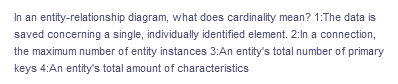 In an entity-relationship diagram, what does cardinality mean? 1:The data is
saved concerning a single, individually identified element. 2:In a connection,
the maximum number of entity instances 3:An entity's total number of primary
keys 4:An entity's total amount of characteristics