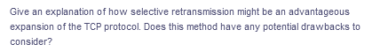 Give an explanation of how selective retransmission might be an advantageous
expansion of the TCP protocol. Does this method have any potential drawbacks to
consider?