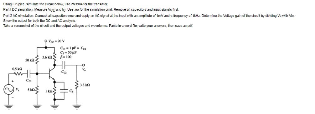 Using LTSpice, simulate the circuit below, use 2N3904 for the transistor.
Part ! DC simulation: Measure VCE and Ic. Use .op for the simulation cmd. Remove all capacitors and input signals first.
Part 2 AC simulation: Connect all capacitors now and apply an AC signal at the input with an amplitufe of 1mV and a frequency of 1kHz. Determine the Voltage gain of the circuit by dividing Vo with Vin.
Show the output for both the DC and AC analysis.
Take a screenshot of the circuit and the output voltages and waveforms. Paste in a word file, write your answers, then save as pdf.
50 kΩ Σ
20
0,5 ΚΩ
wwwh
9 Vcc=20 V
Ca=1 µF = Cc₂
Cg=50 μF
5.6 kn B=100
Ca
IST
• 3.3 ΚΩ
5 ΚΩΣ
CE