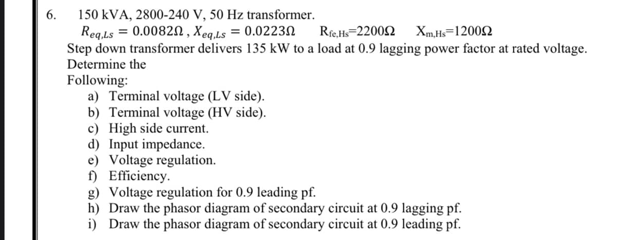 6.
150 kVA, 2800-240 V, 50 Hz transformer.
= 0.0082N , Xeq.Ls
Rfe.Hs=2200N
Req.Ls
Step down transformer delivers 135 kW to a load at 0.9 lagging power factor at rated voltage.
Determine the
= 0.02230
Xm,Hs=12002
Following:
a) Terminal voltage (LV side).
b) Terminal voltage (HV side).
c) High side current.
d) Input impedance.
e) Voltage regulation.
f) Efficiency.
g) Voltage regulation for 0.9 leading pf.
h) Draw the phasor diagram of secondary circuit at 0.9 lagging pf.
i) Draw the phasor diagram of secondary circuit at 0.9 leading pf.
