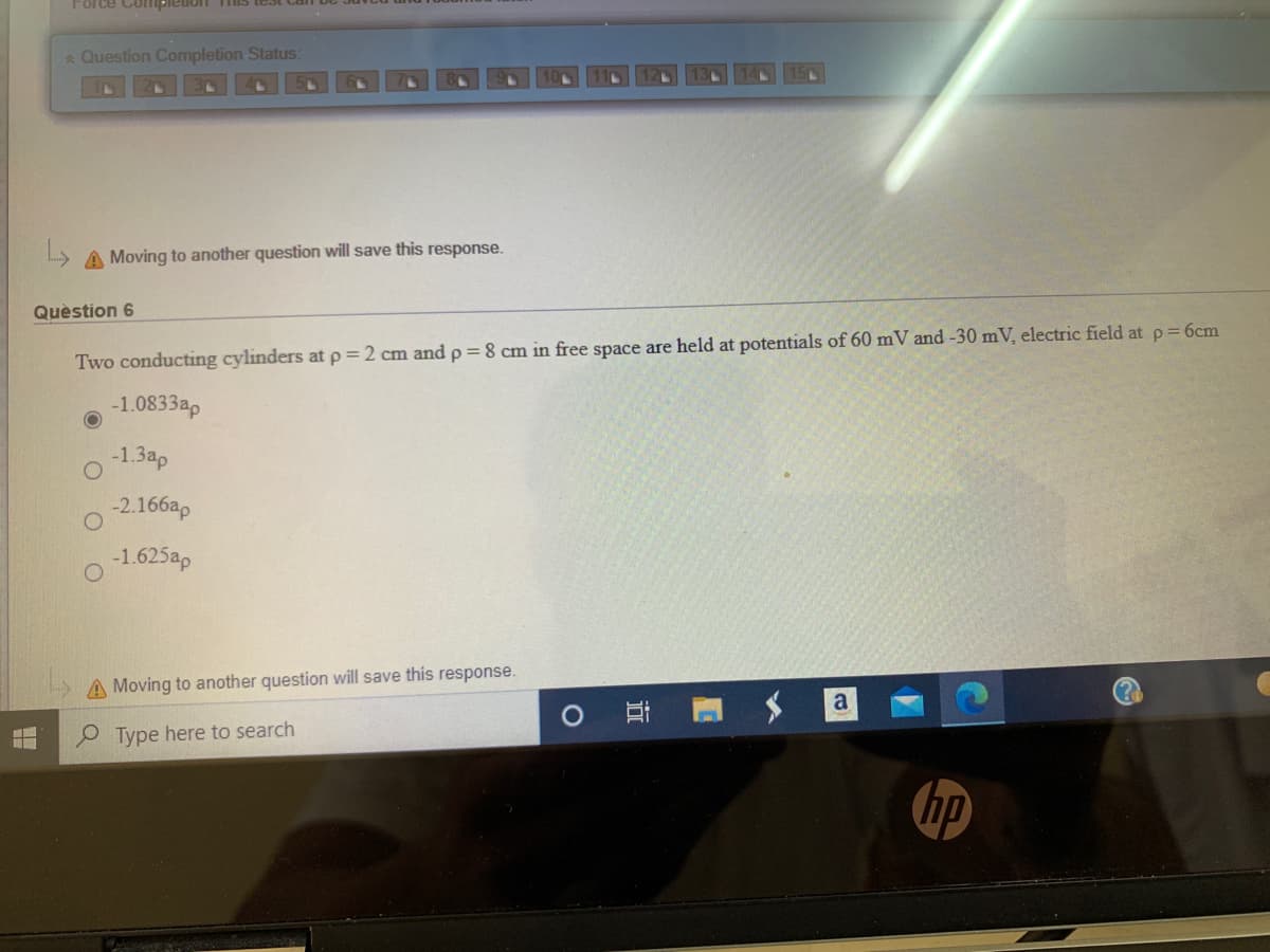 Force Coipleion Ts
* Question Completion Status:
A Moving to another question will save this response.
Quèstion 6
Two conducting cylinders at p = 2 cm and p = 8 cm in free space are held at potentials of 60 mV and -30 mV, electric field at p =6cm
-1.0833ap
-1.3ap
-2.166ap
-1.625ap
A Moving to another question will save this response.
a
O Ei
O Type here to search
hp
