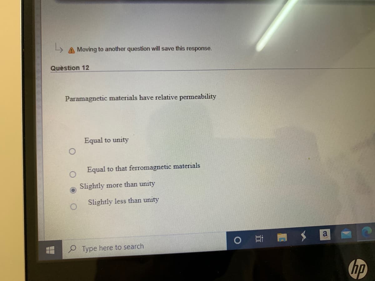 A Moving to another question will save this response.
Quèstion 12
Paramagnetic materials have relative permeability
Equal to unity
Equal to that ferromagnetic materials
Slightly more than unity
Slightly less than unity
P Type here to search
hp
