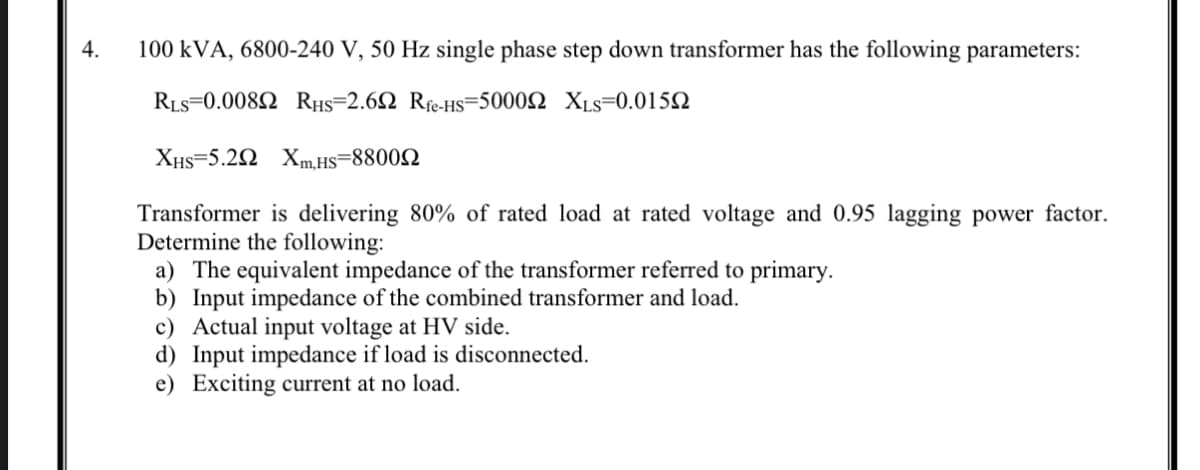 4.
100 kVA, 6800-240 V, 50 Hz single phase step down transformer has the following parameters:
RLs=0.0082 RHs=2.62 Rfe-HS=50002 XLs=0.015N
XHs=5.2N Xm.Hs=88002
Transformer is delivering 80% of rated load at rated voltage and 0.95 lagging power factor.
Determine the following:
a) The equivalent impedance of the transformer referred to primary.
b) Input impedance of the combined transformer and load.
c) Actual input voltage at HV side.
d) Input impedance if load is disconnected.
e) Exciting current at no load.
