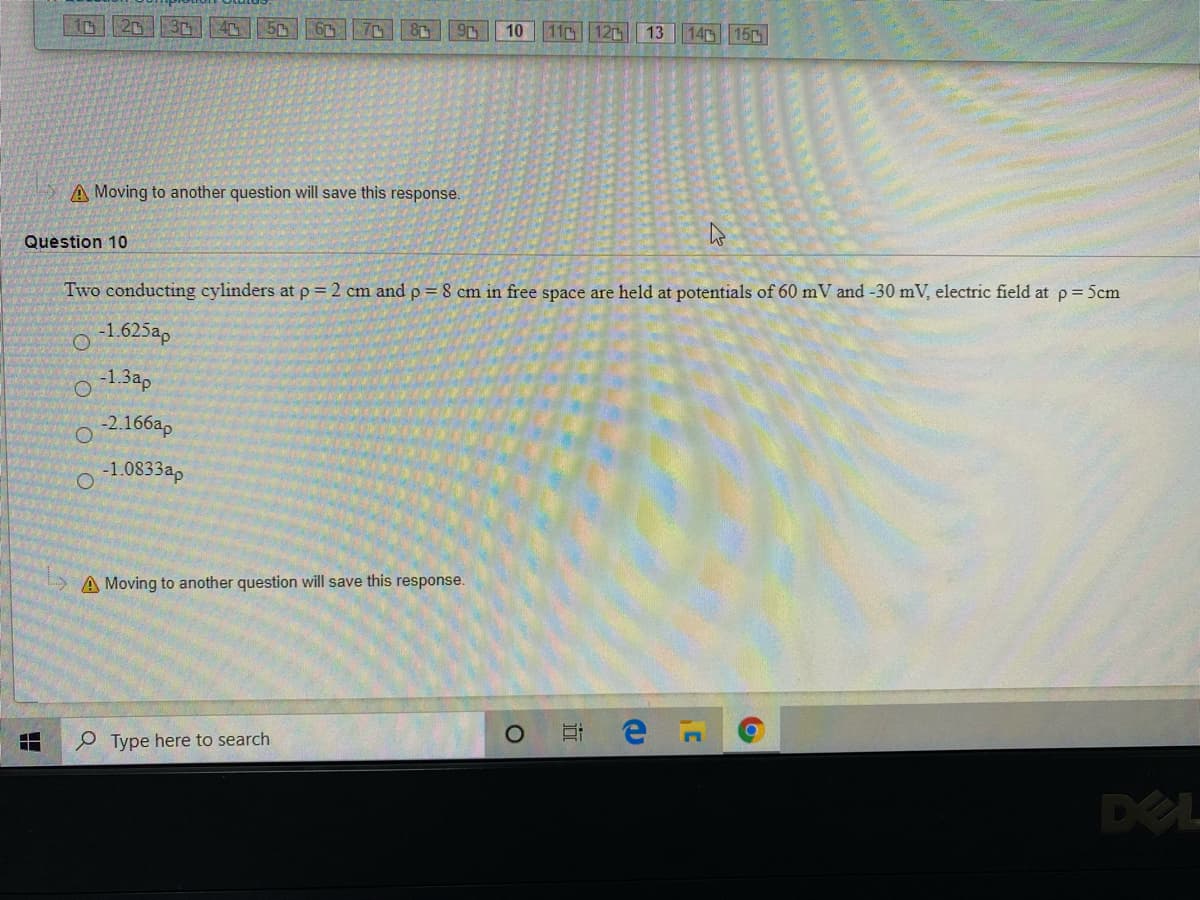 2
10
11 12
13
14 15
A Moving to another question will save this response.
Question 10
Two conducting cylinders at p = 2 cm and p = 8 cm in free space are held at potentials of 60 mV and -30 mV, electric field at p= 5cm
-1.625ap
-1.3ap
-2.166ap
-1.0833ap
A Moving to another question will save this response.
P Type here to search
DEL
