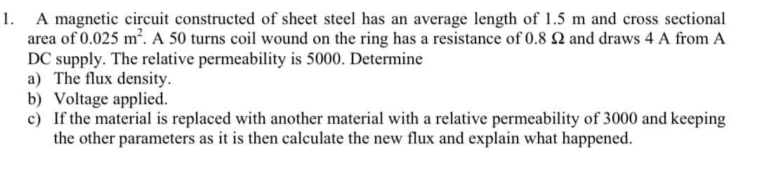 A magnetic circuit constructed of sheet steel has an average length of 1.5 m and cross sectional
area of 0.025 m². A 50 turns coil wound on the ring has a resistance of 0.8 N and draws 4 A from A
DC supply. The relative permeability is 5000. Determine
a) The flux density.
b) Voltage applied.
c) If the material is replaced with another material with a relative permeability of 3000 and keeping
the other parameters as it is then calculate the new flux and explain what happened.
1.
