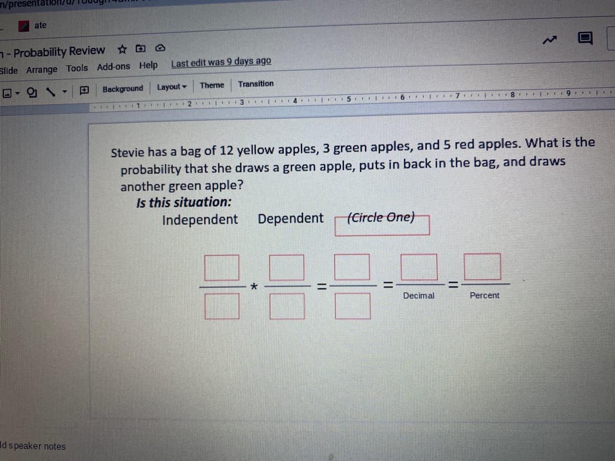 n/presentatioH/
ate
- Probability Review O
Slide Arrange Tools Add-ons Help
Last edit was 9 days ago
Background
Layout -
Theme
Transition
8.
Stevie has a bag of 12 yellow apples, 3 green apples, and 5 red apples. What is the
probability that she draws a green apple, puts in back in the bag, and draws
another green apple?
Is this situation:
Independent Dependent
tCircle One)
%3D
Decimal
Percent
Id speaker notes
