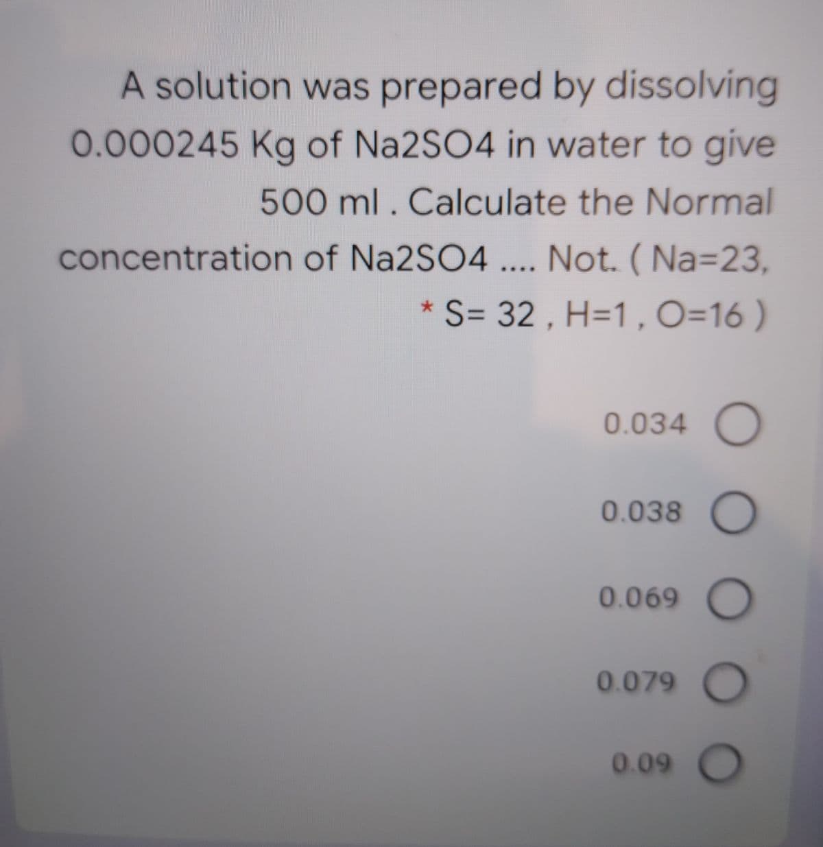 A solution was prepared by dissolving
0.000245 Kg of Na2SO4 in water to give
500 ml. Calculate the Normal
concentration of Na2SO4 .... Not. ( Na=23,
S= 32 , H=1 , O=16 )
大
0.034 O
0.038 O
0.069 O
0.079 O
0.09 O
